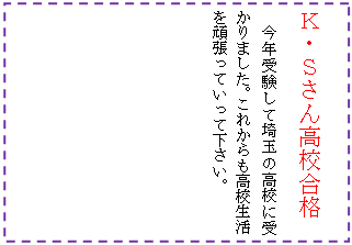 テキスト ボックス: Ｋ・Ｓさん高校合格
今年受験して埼玉の高校に受かりました。これからも高校生活を頑張っていって下さい。
